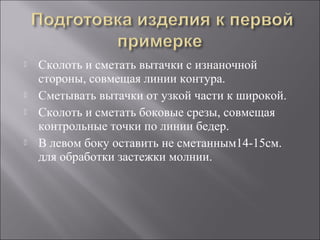  Сколоть и сметать вытачки с изнаночной
стороны, совмещая линии контура.
 Сметывать вытачки от узкой части к широкой.
 Сколоть и сметать боковые срезы, совмещая
контрольные точки по линии бедер.
 В левом боку оставить не сметанным14-15см.
для обработки застежки молнии.
 