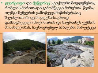 • ღვარცოფი და მეწყერიც სტიქიური მოვლენებია,
რომლის ძირითადი გამომწვევი მიზეზია წვიმა,
თუმცა მეწყერის გამოწვევა მიწისძვრასაც
შეუძლია,ორივე მოვლენა საკმაოდ
დამანგრეველი ძალის არის და საფრთხეს უქმნის
მოსახლეობას, საცხოვრებელ სახლებს, პირუტყვს
 