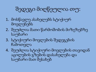 შედეგი მიღწეულია თუ:
1. მოსწავლე ასახელებს სტიქიურ
მოვლენებს
2. შეუძლია მათი წარმოშობის მიზეზებზე
საუბარი
3. სტიქიური მოვლების შედეგების
ჩამოთვლა
4. შეუძლია სტიქიური მოვლების თავიდან
აცილების გზების დასახელება და
საუბარი მათ შესახებ
 