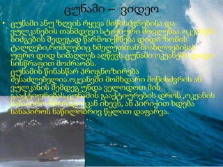 ცუნამი -- ვიდეო
• ცუნამი ანუ ზღვის რყევა მიწისძვრებისა და
ვულკანების თანმდევი სტიქიური მოვლენაა.ოკეანეში
ბიძგების შედეგად წარმოიქმნება დიდი ზომის
ტალღები,რომლებიც ხმელეთთან მიახლოებისას
უფრო დიდ სიმაღლეს აღწევს.ცუნამი ოკეანეში დიდი
სისწრაფით მოძრაობს.
ცუნამის წინასწარ პროგნოზირება
შესაძლებელია.ოკეანეში მომხდარი მიწისძვრის ან
ვულკანის შემდეგ უნდა ველოდოთ მის
გააქტიურებას.ცუნამის გააქტიურების დროს ,ოკეანის
სანაპირო ხშირად უკან იხევს, ან პირიქით ხდება
სანაპიროს ნაწილობრივ წყლით დაფარვა.
 