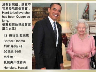 沒有對照組，還真不
容易發現這個事實，
Hard to believe she
has been Queen so
long.
很難相信她已經當這
麼久女王!
43 巴拉克·歐巴馬
Barack Obama
1961年8月4日
20世紀 44任
出生地：
夏威夷州檀香山
Honolulu, Hawaii
 