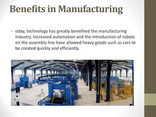 Benefits in Manufacturing
• oday, technology has greatly benefited the manufacturing
industry. Increased automation and the introduction of robots
on the assembly line have allowed heavy goods such as cars to
be created quickly and efficiently.
 
