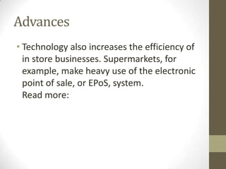 Advances
• Technology also increases the efficiency of
in store businesses. Supermarkets, for
example, make heavy use of the electronic
point of sale, or EPoS, system.
Read more:
 