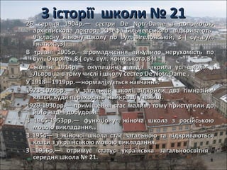 З історії школи № 21З історії школи № 21
26 серпня 1904р.— сестри De Notr-Dame з допомогою26 серпня 1904р.— сестри De Notr-Dame з допомогою
архієпископаархієпископа доктора Юзефа Більчевського відкриваютьдоктора Юзефа Більчевського відкривають
9-класну жіночу школу по вул. Ягелонській, 3 ( суч.вул.9-класну жіночу школу по вул. Ягелонській, 3 ( суч.вул.
Гнатюка,3).Гнатюка,3).
В травні 1905р.—згромадження викупило нерухомість поВ травні 1905р.—згромадження викупило нерухомість по
вул. Охронек,8 ( суч. вул. Кониського,8 ).вул. Охронек,8 ( суч. вул. Кониського,8 ).
У жовтні 1914р.— окупаційна влада закрила усі школи уУ жовтні 1914р.— окупаційна влада закрила усі школи у
Львові, а в тому числі і школу сестер De Notr-Dame .Львові, а в тому числі і школу сестер De Notr-Dame .
У 1918—1919рр.—нормалізується навчання.У 1918—1919рр.—нормалізується навчання.
1923-1024рр.— у загальній школі відкрили два гімназійні1923-1024рр.— у загальній школі відкрили два гімназійні
класи, кудикласи, куди переходятьпереходять найкращі учениці.найкращі учениці.
1929-1930рр.— приміщення стає малим, тому приступили до1929-1930рр.— приміщення стає малим, тому приступили до
його над- і добудови.його над- і добудови.
З 1945-1953рр.— функціонує жіноча школа з російськоюЗ 1945-1953рр.— функціонує жіноча школа з російською
мовою викладання.мовою викладання.
З 1954— з жіночої школа стає загальною та відкриваютьсяЗ 1954— з жіночої школа стає загальною та відкриваються
класи з українською мовою викладання.класи з українською мовою викладання.
З 1966р.— отримує статус українська загальноосвітняЗ 1966р.— отримує статус українська загальноосвітня
середня школа № 21.середня школа № 21.
 