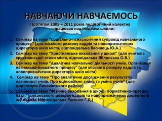 НАВЧАЮЧИ НАВЧАЄМОСЬНАВЧАЮЧИ НАВЧАЄМОСЬ
Протягом 2009 – 2011 років педагогічний колективПротягом 2009 – 2011 років педагогічний колектив
працював над іміджем школи:працював над іміджем школи:
1. Семінар на тему “Соціально-психологічний супровід навчального
процесу” (для міського резерву кадрів та новопризначених
директорів шкіл міста, відповідальна Василець Ю.А.)
2. Семінар на тему “Християнське виховання у школі” (для учителів
християнської етики міста, відповідальна Яблонська О.В.)
3. Семінар на тему “Аналітика навчальної діяльності учнів. Організація
навчально-виховного процесу” (для міського резерву кадрів та
новопризначених директорів шкіл міста)
4. Семінар на тему “Про аналітичне дослідження результатів
навченості учнів. Про оцінювання знань та умінь учнів” (для
директорів Личаківського району)
5. Семінар на тему “Фізичне виховання в школі. Нормативно-правова
база.”(для міського резерву кадрів та новопризначених директорів
шкіл міста, відповідальна Русенко Г.Д.)
 