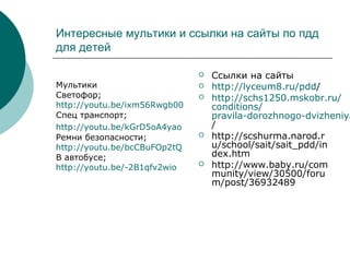 Интересные мультики и ссылки на сайты по пдд
для детей
Мультики
Светофор;
http://youtu.be/ixm56Rwgb00
Спец транспорт;
http://youtu.be/kGrD5oA4yao
Ремни безопасности;
http://youtu.be/bcCBuFOp2tQ
В автобусе;
http://youtu.be/-2B1qfv2wio
 Ссылки на сайты
 http://lyceum8.ru/pdd/
 http://schs1250.mskobr.ru/
conditions/
pravila-dorozhnogo-dvizheniya
/
 http://scshurma.narod.r
u/school/sait/sait_pdd/in
dex.htm
 http://www.baby.ru/com
munity/view/30500/foru
m/post/36932489
 
