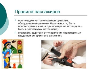 Правила пассажиров
 при поездке на транспортном средстве,
оборудованном ремнями безопасности, быть
пристегнутыми ими, а при поездке на мотоцикле -
быть в застегнутом мотошлеме;
 отвлекать водителя от управления транспортным
средством во время его движения;
 