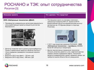 www.rusnano.com
РОСНАНО и ТЭК: опыт сотрудничества
Росатом [3]
18
Описание проекта Что сделано / Что предстоит
ООО «Нейтронные технологии» (ДВиН)
• Производство универсальных детекторов взрывчатых и
сильнодействующих ядовитых веществ для систем
безопасности
• Детектор позволяет вести досмотр крупногабаритных
грузов и герметически закрытых объектов, быстро и
точно определяя трехмерного положения опасного
объекта
• Выручка в 2012 году (факт) – 120 млн. руб.
• Выручка в 2015 году (план) – 990 млн. руб.
• Поставщиком одного из ключевых компонент,
нейтронный генератор ИНГ-27, является ФГУП
Всероссийский научно-исследовательский институт
автоматики им. Н.Л.Духова (входит в структуру
Росатома).
• С 2011 года проектная компания РОСНАНО - ООО
«Нейтронные технологии» – приобрела у ВНИИА
более 80 нейтронных генераторов.
• Другие перспективные применения технологии:
контроль качества цемента и угля, нефтяной каротаж
скважин (анализ содержания нефти). Технология
является универсальной и может применять везде, где
требуется анализ объекта без его разрушения.
 