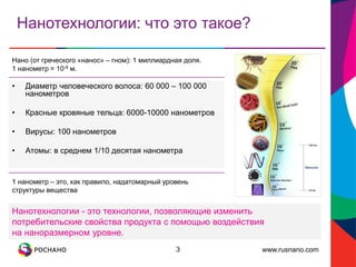www.rusnano.com
Нанотехнологии: что это такое?
3
• Диаметр человеческого волоса: 60 000 – 100 000
нанометров
• Красные кровяные тельца: 6000-10000 нанометров
• Вирусы: 100 нанометров
• Атомы: в среднем 1/10 десятая нанометра
Нано (от греческого «нанос» – гном): 1 миллиардная доля.
1 нанометр = 10-9 м.
1 нанометр – это, как правило, надатомарный уровень
структуры вещества
Нанотехнологии - это технологии, позволяющие изменить
потребительские свойства продукта с помощью воздействия
на наноразмерном уровне.
 