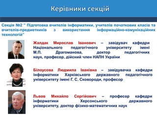 Секція №2 ” Підготовка вчителів інформатики, учителів початкових класів та
вчителів-предметників з використання інформаційно-комунікаційних
технологій”
Жалдак Мирослав Іванович – завідувач кафедри
Національного педагогічного університету імені
М.П. Драгоманова, доктор педагогічних
наук, професор, дійсний член НАПН України
Білоусова Людмила Іванівна – завідувачка кафедри
інформатики Харківського державного педагогічного
університету імені Г. С. Сковороди, професор
Львов Михайло Сергійович – професор кафедри
інформатики Херсонського державного
університету, доктор фізико-математичних наук
 