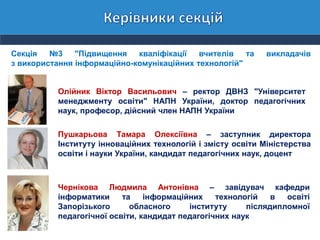 Секція №3 "Підвищення кваліфікації вчителів та викладачів
з використання інформаційно-комунікаційних технологій"
Олійник Віктор Васильович – ректор ДВНЗ "Університет
менеджменту освіти" НАПН України, доктор педагогічних
наук, професор, дійсний член НАПН України
Пушкарьова Тамара Олексіївна – заступник директора
Інституту інноваційних технологій і змісту освіти Міністерства
освіти і науки України, кандидат педагогічних наук, доцент
Чернікова Людмила Антонівна – завідувач кафедри
інформатики та інформаційних технологій в освіті
Запорізького обласного інституту післядипломної
педагогічної освіти, кандидат педагогічних наук
 
