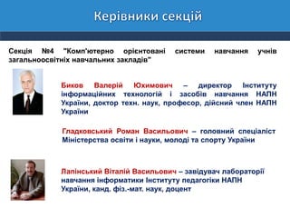 Секція №4 "Комп'ютерно орієнтовані системи навчання учнів
загальноосвітніх навчальних закладів"
Биков Валерій Юхимович – директор Інституту
інформаційних технологій і засобів навчання НАПН
України, доктор техн. наук, професор, дійсний член НАПН
України
Гладковський Роман Васильович – головний спеціаліст
Міністерства освіти і науки, молоді та спорту України
Лапінський Віталій Васильович – завідувач лабораторії
навчання інформатики Інституту педагогіки НАПН
України, канд. фіз.-мат. наук, доцент
 