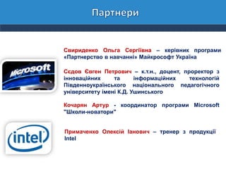 Свириденко Ольга Сергіївна – керівник програми
«Партнерство в навчанні» Майкрософт Україна
Сєдов Євген Петрович – к.т.н., доцент, проректор з
інноваційних та інформаційних технологій
Південноукраїнського національного педагогічного
університету імені К.Д. Ушинського
Кочарян Артур - координатор програми Microsoft
"Школи-новатори"
Примаченко Олексій Іанович – тренер з продукції
Intel
 