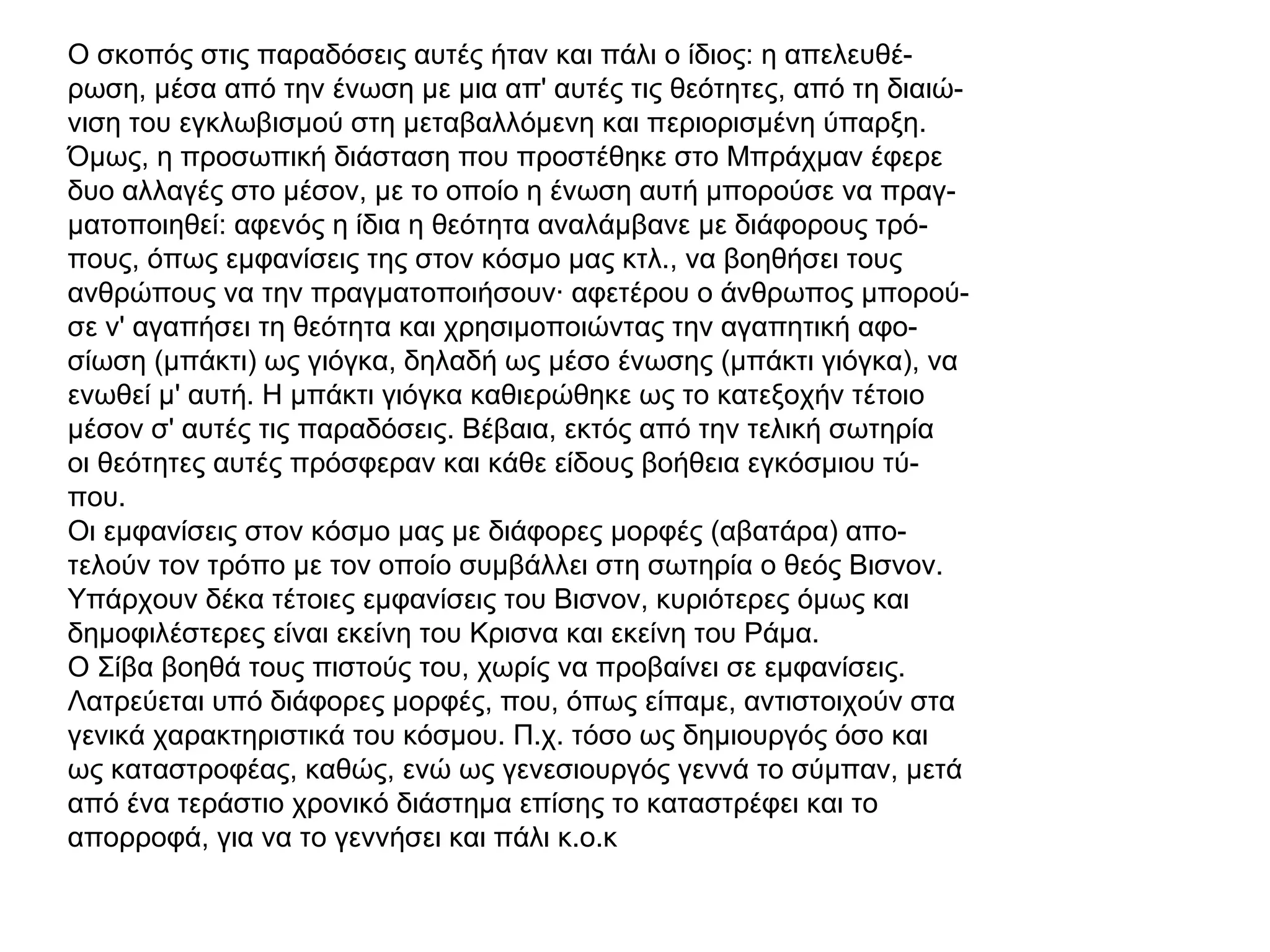 Ο σκοπός στις παραδόσεις αυτές ήταν και πάλι ο ίδιος: η απελευθέ-
ρωση, μέσα από την ένωση με μια απ' αυτές τις θεότητες, από τη διαιώ-
νιση του εγκλωβισμού στη μεταβαλλόμενη και περιορισμένη ύπαρξη.
Όμως, η προσωπική διάσταση που προστέθηκε στο Μπράχμαν έφερε
δυο αλλαγές στο μέσον, με το οποίο η ένωση αυτή μπορούσε να πραγ-
ματοποιηθεί: αφενός η ίδια η θεότητα αναλάμβανε με διάφορους τρό-
πους, όπως εμφανίσεις της στον κόσμο μας κτλ., να βοηθήσει τους
ανθρώπους να την πραγματοποιήσουν· αφετέρου ο άνθρωπος μπορού-
σε ν' αγαπήσει τη θεότητα και χρησιμοποιώντας την αγαπητική αφο-
σίωση (μπάκτι) ως γιόγκα, δηλαδή ως μέσο ένωσης (μπάκτι γιόγκα), να
ενωθεί μ' αυτή. Η μπάκτι γιόγκα καθιερώθηκε ως το κατεξοχήν τέτοιο
μέσον σ' αυτές τις παραδόσεις. Βέβαια, εκτός από την τελική σωτηρία
οι θεότητες αυτές πρόσφεραν και κάθε είδους βοήθεια εγκόσμιου τύ-
που.
Οι εμφανίσεις στον κόσμο μας με διάφορες μορφές (αβατάρα) απο-
τελούν τον τρόπο με τον οποίο συμβάλλει στη σωτηρία ο θεός Βισνον.
Υπάρχουν δέκα τέτοιες εμφανίσεις του Βισνον, κυριότερες όμως και
δημοφιλέστερες είναι εκείνη του Κρισνα και εκείνη του Ράμα.
Ο Σίβα βοηθά τους πιστούς του, χωρίς να προβαίνει σε εμφανίσεις.
Λατρεύεται υπό διάφορες μορφές, που, όπως είπαμε, αντιστοιχούν στα
γενικά χαρακτηριστικά του κόσμου. Π.χ. τόσο ως δημιουργός όσο και
ως καταστροφέας, καθώς, ενώ ως γενεσιουργός γεννά το σύμπαν, μετά
από ένα τεράστιο χρονικό διάστημα επίσης το καταστρέφει και το
απορροφά, για να το γεννήσει και πάλι κ.ο.κ
 