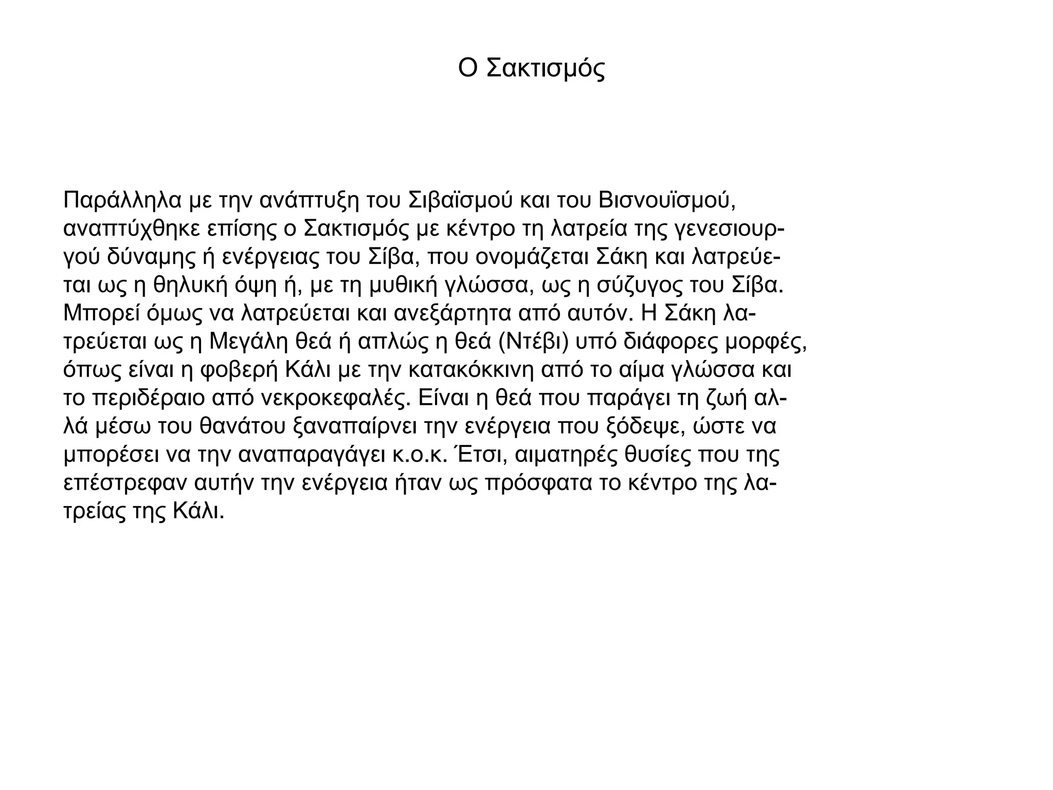 Ο Σακτισμός
Παράλληλα με την ανάπτυξη του Σιβαϊσμού και του Βισνουϊσμού,
αναπτύχθηκε επίσης ο Σακτισμός με κέντρο τη λατρεία της γενεσιουρ-
γού δύναμης ή ενέργειας του Σίβα, που ονομάζεται Σάκη και λατρεύε-
ται ως η θηλυκή όψη ή, με τη μυθική γλώσσα, ως η σύζυγος του Σίβα.
Μπορεί όμως να λατρεύεται και ανεξάρτητα από αυτόν. Η Σάκη λα-
τρεύεται ως η Μεγάλη θεά ή απλώς η θεά (Ντέβι) υπό διάφορες μορφές,
όπως είναι η φοβερή Κάλι με την κατακόκκινη από το αίμα γλώσσα και
το περιδέραιο από νεκροκεφαλές. Είναι η θεά που παράγει τη ζωή αλ-
λά μέσω του θανάτου ξαναπαίρνει την ενέργεια που ξόδεψε, ώστε να
μπορέσει να την αναπαραγάγει κ.ο.κ. Έτσι, αιματηρές θυσίες που της
επέστρεφαν αυτήν την ενέργεια ήταν ως πρόσφατα το κέντρο της λα-
τρείας της Κάλι.
 