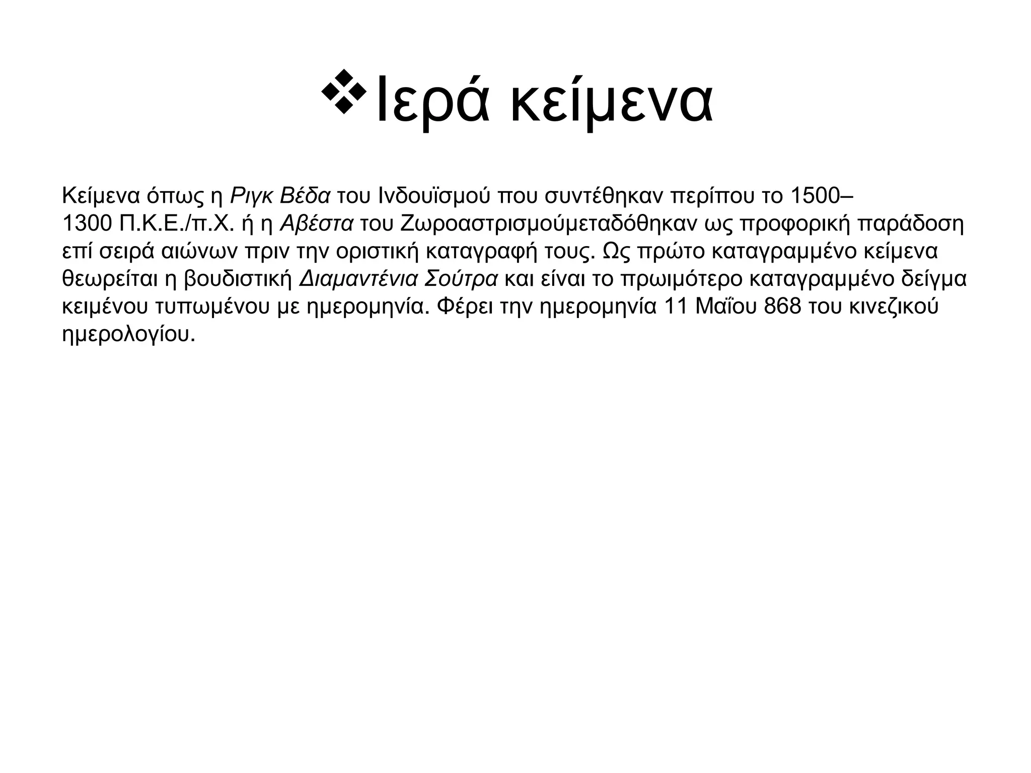 Ιερά κείμενα
Κείμενα όπως η Ριγκ Βέδα του Ινδουϊσμού που συντέθηκαν περίπου το 1500–
1300 Π.Κ.Ε./π.Χ. ή η Αβέστα του Ζωροαστρισμούμεταδόθηκαν ως προφορική παράδοση
επί σειρά αιώνων πριν την οριστική καταγραφή τους. Ως πρώτο καταγραμμένο κείμενα
θεωρείται η βουδιστική Διαμαντένια Σούτρα και είναι το πρωιμότερο καταγραμμένο δείγμα
κειμένου τυπωμένου με ημερομηνία. Φέρει την ημερομηνία 11 Μαΐου 868 του κινεζικού
ημερολογίου.
 