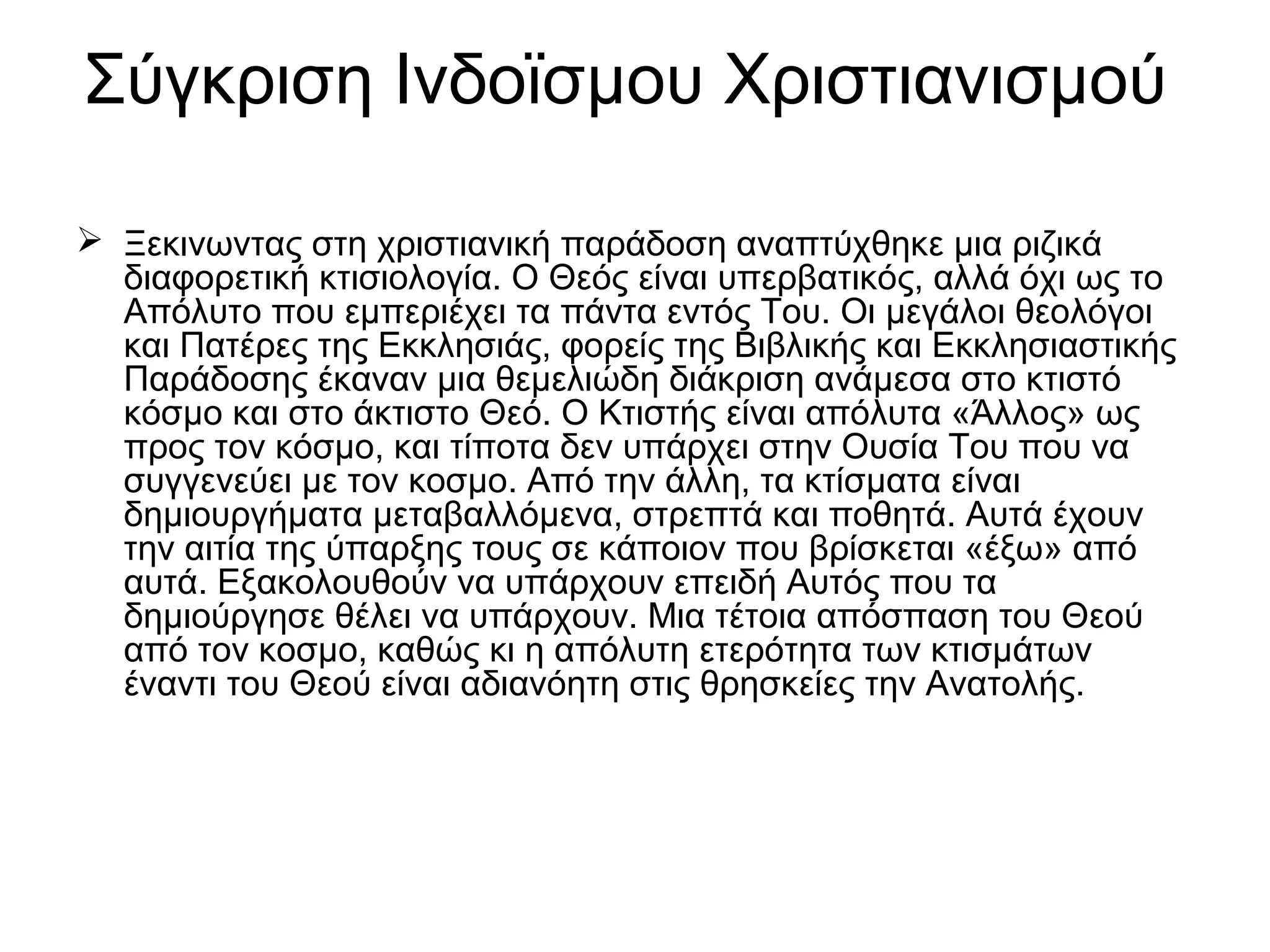 Σύγκριση Ινδοϊσμου Χριστιανισμού
 Ξεκινωντας στη χριστιανική παράδοση αναπτύχθηκε μια ριζικά
διαφορετική κτισιολογία. Ο Θεός είναι υπερβατικός, αλλά όχι ως το
Απόλυτο που εμπεριέχει τα πάντα εντός Του. Οι μεγάλοι θεολόγοι
και Πατέρες της Εκκλησιάς, φορείς της Βιβλικής και Εκκλησιαστικής
Παράδοσης έκαναν μια θεμελιώδη διάκριση ανάμεσα στο κτιστό
κόσμο και στο άκτιστο Θεό. Ο Κτιστής είναι απόλυτα «Άλλος» ως
προς τον κόσμο, και τίποτα δεν υπάρχει στην Ουσία Του που να
συγγενεύει με τον κοσμο. Από την άλλη, τα κτίσματα είναι
δημιουργήματα μεταβαλλόμενα, στρεπτά και ποθητά. Αυτά έχουν
την αιτία της ύπαρξης τους σε κάποιον που βρίσκεται «έξω» από
αυτά. Εξακολουθούν να υπάρχουν επειδή Αυτός που τα
δημιούργησε θέλει να υπάρχουν. Μια τέτοια απόσπαση του Θεού
από τον κοσμο, καθώς κι η απόλυτη ετερότητα των κτισμάτων
έναντι του Θεού είναι αδιανόητη στις θρησκείες την Ανατολής.
 