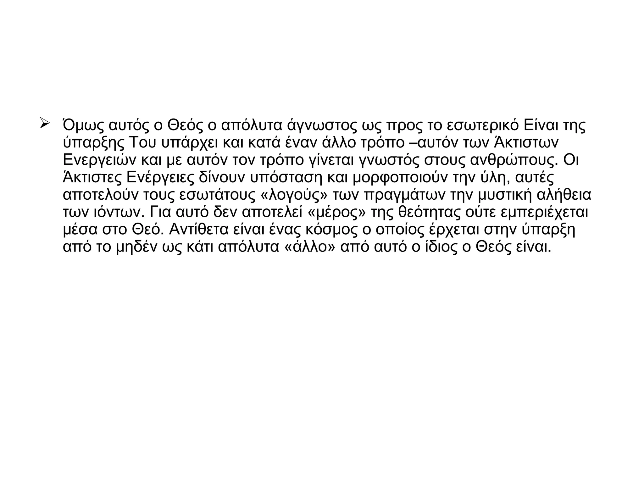  Όμως αυτός ο Θεός ο απόλυτα άγνωστος ως προς το εσωτερικό Είναι της
ύπαρξης Του υπάρχει και κατά έναν άλλο τρόπο –αυτόν των Άκτιστων
Ενεργειών και με αυτόν τον τρόπο γίνεται γνωστός στους ανθρώπους. Οι
Άκτιστες Ενέργειες δίνουν υπόσταση και μορφοποιούν την ύλη, αυτές
αποτελούν τους εσωτάτους «λογούς» των πραγμάτων την μυστική αλήθεια
των ιόντων. Για αυτό δεν αποτελεί «μέρος» της θεότητας ούτε εμπεριέχεται
μέσα στο Θεό. Αντίθετα είναι ένας κόσμος ο οποίος έρχεται στην ύπαρξη
από το μηδέν ως κάτι απόλυτα «άλλο» από αυτό ο ίδιος ο Θεός είναι.
 