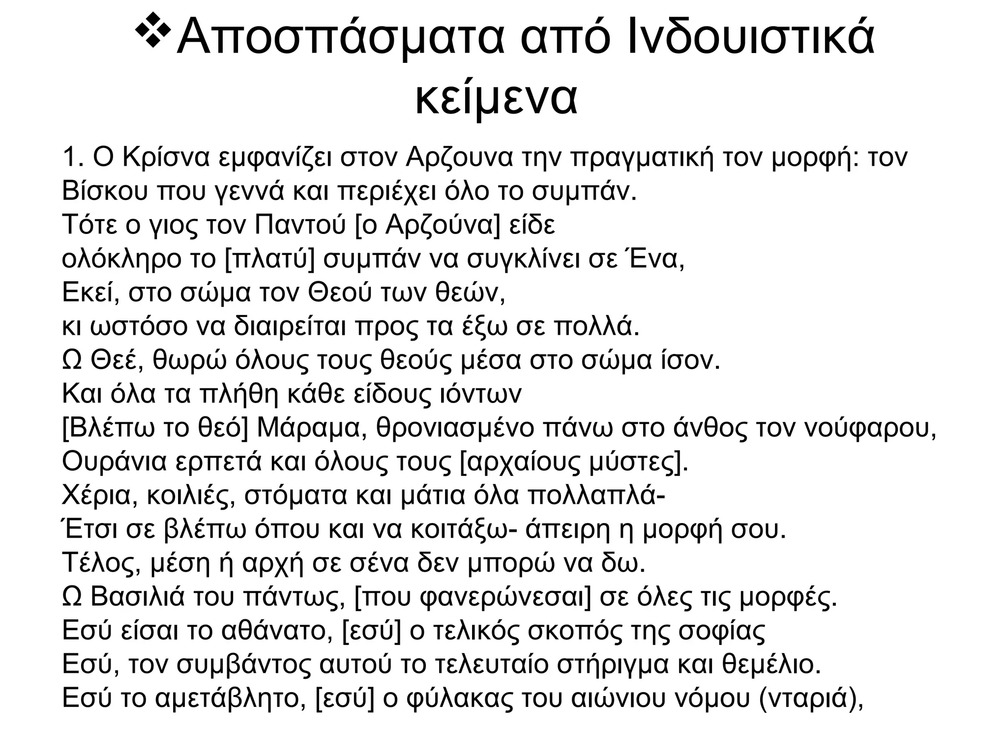 Αποσπάσματα από Ινδουιστικά
κείμενα
1. Ο Κρίσνα εμφανίζει στον Αρζουνα την πραγματική τον μορφή: τον
Βίσκου που γεννά και περιέχει όλο το συμπάν.
Τότε ο γιος τον Παντού [ο Αρζούνα] είδε
ολόκληρο το [πλατύ] συμπάν να συγκλίνει σε Ένα,
Εκεί, στο σώμα τον Θεού των θεών,
κι ωστόσο να διαιρείται προς τα έξω σε πολλά.
Ω Θεέ, θωρώ όλους τους θεούς μέσα στο σώμα ίσον.
Και όλα τα πλήθη κάθε είδους ιόντων
[Βλέπω το θεό] Μάραμα, θρονιασμένο πάνω στο άνθος τον νούφαρου,
Ουράνια ερπετά και όλους τους [αρχαίους μύστες].
Χέρια, κοιλιές, στόματα και μάτια όλα πολλαπλά-
Έτσι σε βλέπω όπου και να κοιτάξω- άπειρη η μορφή σου.
Τέλος, μέση ή αρχή σε σένα δεν μπορώ να δω.
Ω Βασιλιά του πάντως, [που φανερώνεσαι] σε όλες τις μορφές.
Εσύ είσαι το αθάνατο, [εσύ] ο τελικός σκοπός της σοφίας
Εσύ, τον συμβάντος αυτού το τελευταίο στήριγμα και θεμέλιο.
Εσύ το αμετάβλητο, [εσύ] ο φύλακας του αιώνιου νόμου (νταριά),
 