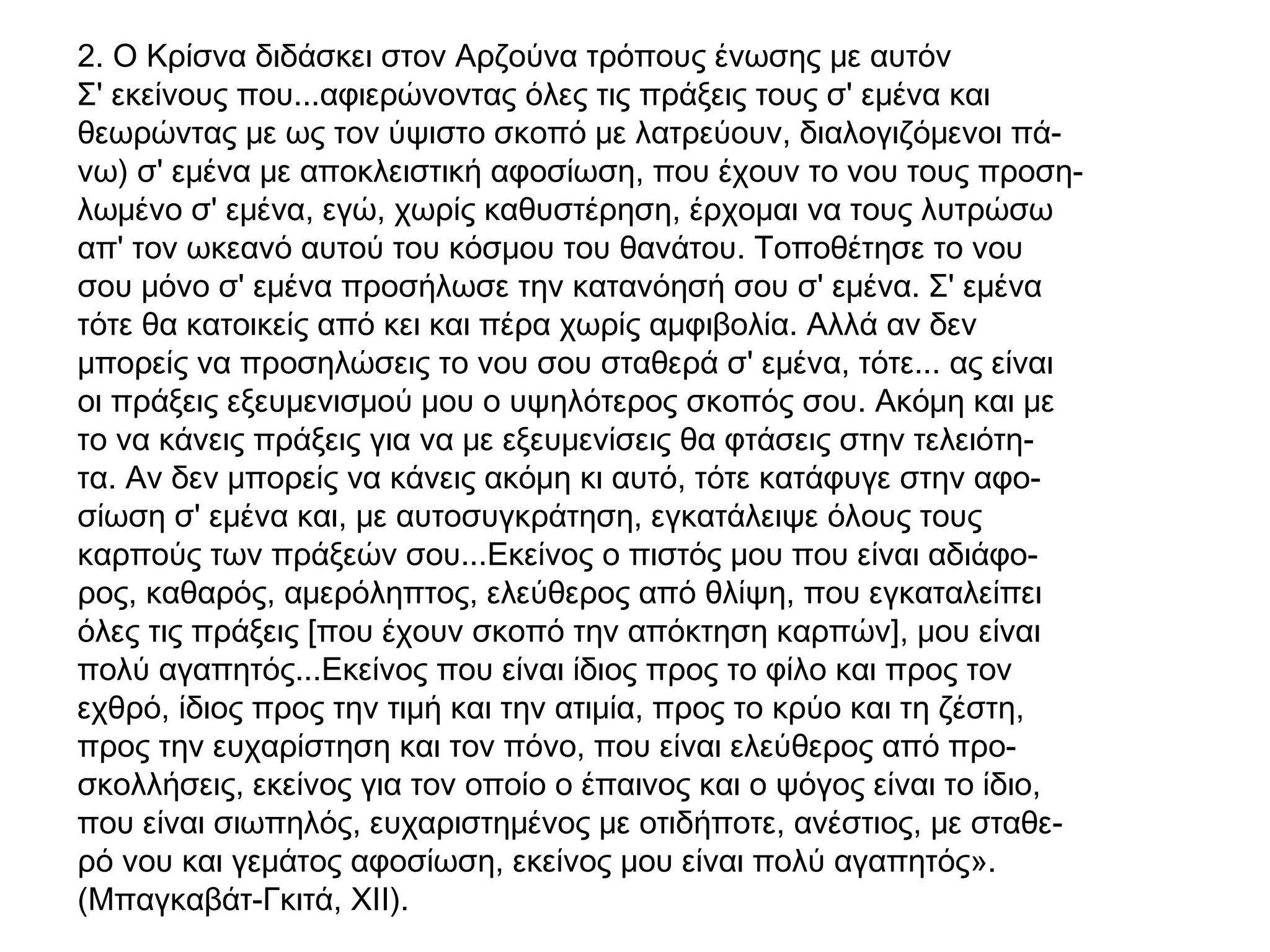 2. Ο Κρίσνα διδάσκει στον Αρζούνα τρόπους ένωσης με αυτόν
Σ' εκείνους που...αφιερώνοντας όλες τις πράξεις τους σ' εμένα και
θεωρώντας με ως τον ύψιστο σκοπό με λατρεύουν, διαλογιζόμενοι πά-
νω) σ' εμένα με αποκλειστική αφοσίωση, που έχουν το νου τους προση-
λωμένο σ' εμένα, εγώ, χωρίς καθυστέρηση, έρχομαι να τους λυτρώσω
απ' τον ωκεανό αυτού του κόσμου του θανάτου. Τοποθέτησε το νου
σου μόνο σ' εμένα προσήλωσε την κατανόησή σου σ' εμένα. Σ' εμένα
τότε θα κατοικείς από κει και πέρα χωρίς αμφιβολία. Αλλά αν δεν
μπορείς να προσηλώσεις το νου σου σταθερά σ' εμένα, τότε... ας είναι
οι πράξεις εξευμενισμού μου ο υψηλότερος σκοπός σου. Ακόμη και με
το να κάνεις πράξεις για να με εξευμενίσεις θα φτάσεις στην τελειότη-
τα. Αν δεν μπορείς να κάνεις ακόμη κι αυτό, τότε κατάφυγε στην αφο-
σίωση σ' εμένα και, με αυτοσυγκράτηση, εγκατάλειψε όλους τους
καρπούς των πράξεών σου...Εκείνος ο πιστός μου που είναι αδιάφο-
ρος, καθαρός, αμερόληπτος, ελεύθερος από θλίψη, που εγκαταλείπει
όλες τις πράξεις [που έχουν σκοπό την απόκτηση καρπών], μου είναι
πολύ αγαπητός...Εκείνος που είναι ίδιος προς το φίλο και προς τον
εχθρό, ίδιος προς την τιμή και την ατιμία, προς το κρύο και τη ζέστη,
προς την ευχαρίστηση και τον πόνο, που είναι ελεύθερος από προ-
σκολλήσεις, εκείνος για τον οποίο ο έπαινος και ο ψόγος είναι το ίδιο,
που είναι σιωπηλός, ευχαριστημένος με οτιδήποτε, ανέστιος, με σταθε-
ρό νου και γεμάτος αφοσίωση, εκείνος μου είναι πολύ αγαπητός».
(Μπαγκαβάτ-Γκιτά, XII).
 