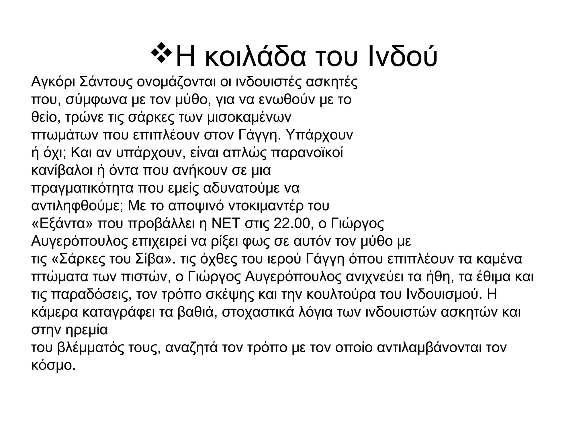 Η κοιλάδα του Ινδού
Αγκόρι Σάντους ονομάζονται οι ινδουιστές ασκητές
που, σύμφωνα με τον μύθο, για να ενωθούν με το
θείο, τρώνε τις σάρκες των μισοκαμένων
πτωμάτων που επιπλέουν στον Γάγγη. Υπάρχουν
ή όχι; Και αν υπάρχουν, είναι απλώς παρανοϊκοί
κανίβαλοι ή όντα που ανήκουν σε μια
πραγματικότητα που εμείς αδυνατούμε να
αντιληφθούμε; Με το αποψινό ντοκιμαντέρ του
«Εξάντα» που προβάλλει η ΝΕΤ στις 22.00, ο Γιώργος
Αυγερόπουλος επιχειρεί να ρίξει φως σε αυτόν τον μύθο με
τις «Σάρκες του Σίβα». τις όχθες του ιερού Γάγγη όπου επιπλέουν τα καμένα
πτώματα των πιστών, ο Γιώργος Αυγερόπουλος ανιχνεύει τα ήθη, τα έθιμα και
τις παραδόσεις, τον τρόπο σκέψης και την κουλτούρα του Ινδουισμού. Η
κάμερα καταγράφει τα βαθιά, στοχαστικά λόγια των ινδουιστών ασκητών και
στην ηρεμία
του βλέμματός τους, αναζητά τον τρόπο με τον οποίο αντιλαμβάνονται τον
κόσμο. 
 