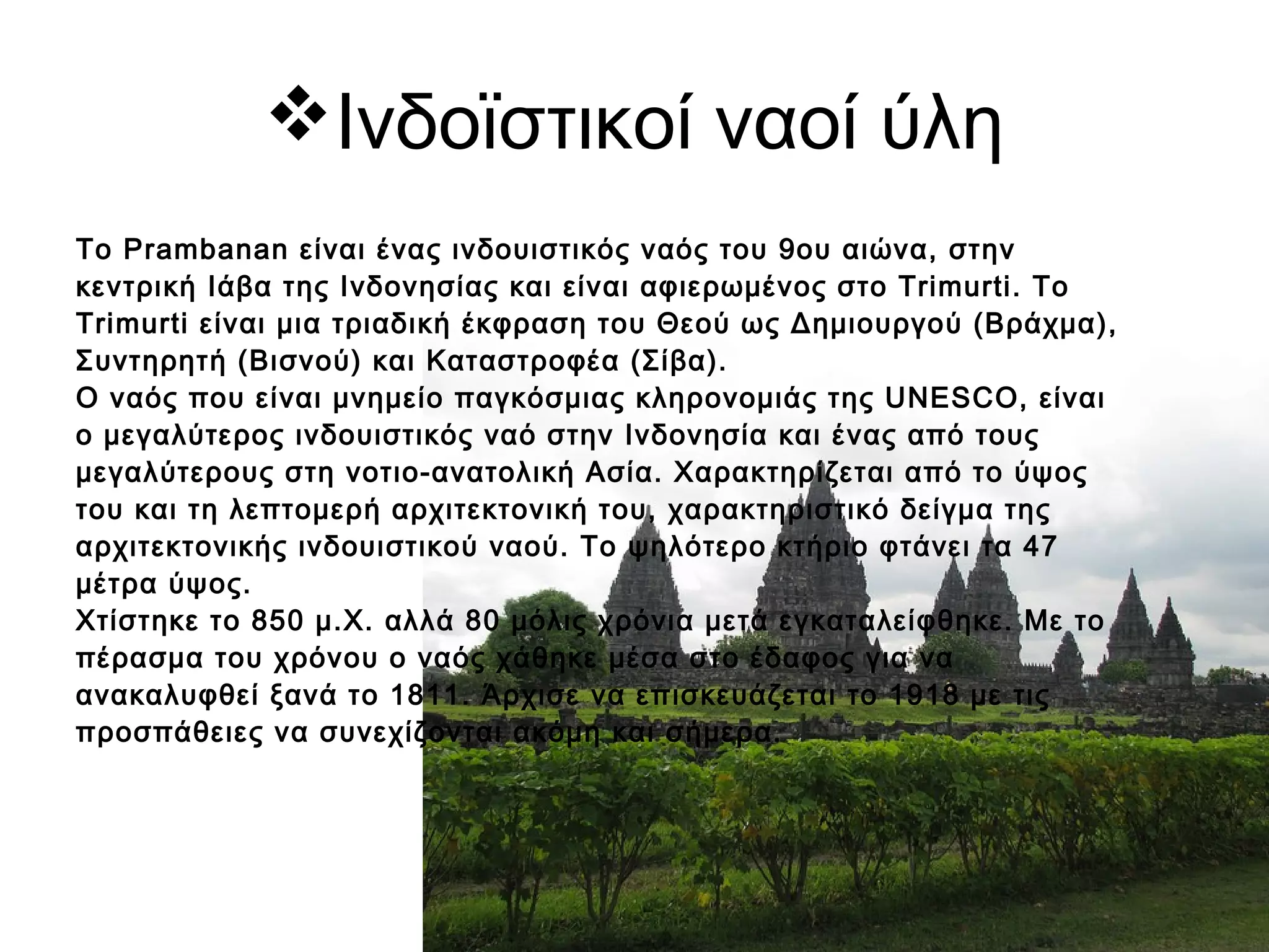 Ινδοϊστικοί ναοί ύλη
Το Prambanan είναι ένας ινδουιστικός ναός του 9ου αιώνα, στην
κεντρική Ιάβα της Ινδονησίας και είναι αφιερωμένος στο Trimurti. Το
Trimurti είναι μια τριαδική έκφραση του Θεού ως Δημιουργού (Βράχμα),
Συντηρητή (Βισνού) και Καταστροφέα (Σίβα).
Ο ναός που είναι μνημείο παγκόσμιας κληρονομιάς της UNESCO, είναι
ο μεγαλύτερος ινδουιστικός ναό στην Ινδονησία και ένας από τους
μεγαλύτερους στη νοτιο-ανατολική Ασία. Χαρακτηρίζεται από το ύψος
του και τη λεπτομερή αρχιτεκτονική του, χαρακτηριστικό δείγμα της
αρχιτεκτονικής ινδουιστικού ναού. Το ψηλότερο κτήριο φτάνει τα 47
μέτρα ύψος.
Χτίστηκε το 850 μ.Χ. αλλά 80 μόλις χρόνια μετά εγκαταλείφθηκε. Με το
πέρασμα του χρόνου ο ναός χάθηκε μέσα στο έδαφος για να
ανακαλυφθεί ξανά το 1811. Άρχισε να επισκευάζεται το 1918 με τις
προσπάθειες να συνεχίζονται ακόμη και σήμερα.
 
