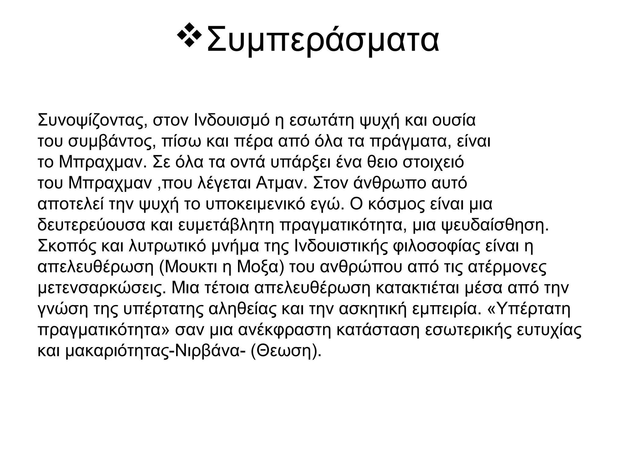 Συμπεράσματα
Συνοψίζοντας, στον Ινδουισμό η εσωτάτη ψυχή και ουσία
του συμβάντος, πίσω και πέρα από όλα τα πράγματα, είναι
το Μπραχμαν. Σε όλα τα οντά υπάρξει ένα θειο στοιχειό
του Μπραχμαν ,που λέγεται Ατμαν. Στον άνθρωπο αυτό
αποτελεί την ψυχή το υποκειμενικό εγώ. Ο κόσμος είναι μια
δευτερεύουσα και ευμετάβλητη πραγματικότητα, μια ψευδαίσθηση.
Σκοπός και λυτρωτικό μνήμα της Ινδουιστικής φιλοσοφίας είναι η
απελευθέρωση (Μουκτι η Μοξα) του ανθρώπου από τις ατέρμονες
μετενσαρκώσεις. Μια τέτοια απελευθέρωση κατακτιέται μέσα από την
γνώση της υπέρτατης αληθείας και την ασκητική εμπειρία. «Υπέρτατη
πραγματικότητα» σαν μια ανέκφραστη κατάσταση εσωτερικής ευτυχίας
και μακαριότητας-Νιρβάνα- (Θεωση).
 