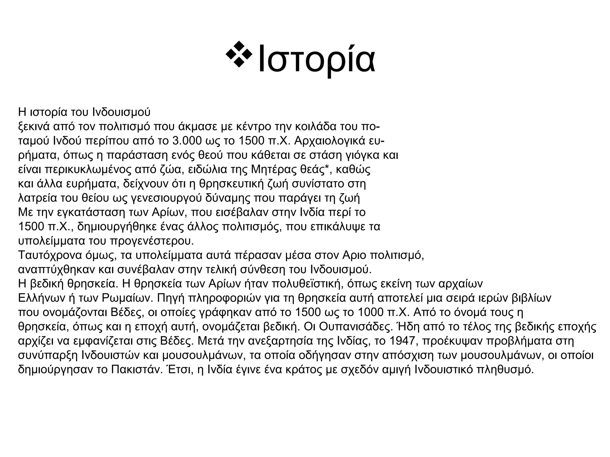 Ιστορία
Η ιστορία του Ινδουισμού
ξεκινά από τον πολιτισμό που άκμασε με κέντρο την κοιλάδα του πο-
ταμού Ινδού περίπου από το 3.000 ως το 1500 π.Χ. Αρχαιολογικά ευ-
ρήματα, όπως η παράσταση ενός θεού που κάθεται σε στάση γιόγκα και
είναι περικυκλωμένος από ζώα, ειδώλια της Μητέρας θεάς*, καθώς
και άλλα ευρήματα, δείχνουν ότι η θρησκευτική ζωή συνίστατο στη
λατρεία του θείου ως γενεσιουργού δύναμης που παράγει τη ζωή
Με την εγκατάσταση των Αρίων, που εισέβαλαν στην Ινδία περί το
1500 π.Χ., δημιουργήθηκε ένας άλλος πολιτισμός, που επικάλυψε τα
υπολείμματα του προγενέστερου.
Ταυτόχρονα όμως, τα υπολείμματα αυτά πέρασαν μέσα στον Αριο πολιτισμό,
αναπτύχθηκαν και συνέβαλαν στην τελική σύνθεση του Ινδουισμού.
Η βεδική θρησκεία. Η θρησκεία των Αρίων ήταν πολυθεϊστική, όπως εκείνη των αρχαίων
Ελλήνων ή των Ρωμαίων. Πηγή πληροφοριών για τη θρησκεία αυτή αποτελεί μια σειρά ιερών βιβλίων
που ονομάζονται Βέδες, οι οποίες γράφηκαν από το 1500 ως το 1000 π.Χ. Από το όνομά τους η
θρησκεία, όπως και η εποχή αυτή, ονομάζεται βεδική. Οι Ουπανισάδες. Ήδη από το τέλος της βεδικής εποχής
αρχίζει να εμφανίζεται στις Βέδες. Μετά την ανεξαρτησία της Ινδίας, το 1947, προέκυψαν προβλήματα στη
συνύπαρξη Ινδουιστών και μουσουλμάνων, τα οποία οδήγησαν στην απόσχιση των μουσουλμάνων, οι οποίοι
δημιούργησαν το Πακιστάν. Έτσι, η Ινδία έγινε ένα κράτος με σχεδόν αμιγή Ινδουιστικό πληθυσμό.
 