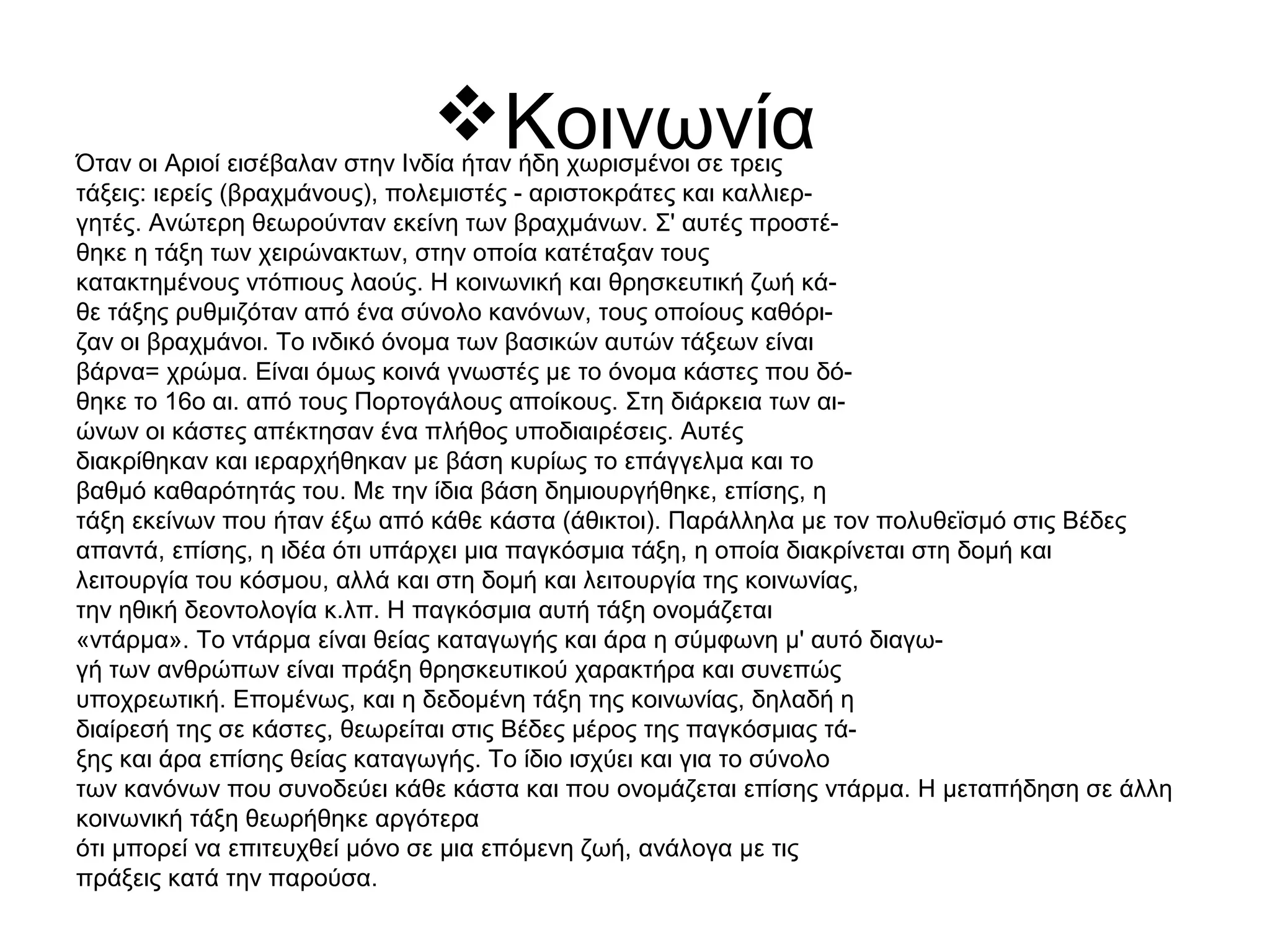 ΚοινωνίαΌταν οι Αριοί εισέβαλαν στην Ινδία ήταν ήδη χωρισμένοι σε τρεις
τάξεις: ιερείς (βραχμάνους), πολεμιστές - αριστοκράτες και καλλιερ-
γητές. Ανώτερη θεωρούνταν εκείνη των βραχμάνων. Σ' αυτές προστέ-
θηκε η τάξη των χειρώνακτων, στην οποία κατέταξαν τους
κατακτημένους ντόπιους λαούς. Η κοινωνική και θρησκευτική ζωή κά-
θε τάξης ρυθμιζόταν από ένα σύνολο κανόνων, τους οποίους καθόρι-
ζαν οι βραχμάνοι. Το ινδικό όνομα των βασικών αυτών τάξεων είναι
βάρνα= χρώμα. Είναι όμως κοινά γνωστές με το όνομα κάστες που δό-
θηκε το 16ο αι. από τους Πορτογάλους αποίκους. Στη διάρκεια των αι-
ώνων οι κάστες απέκτησαν ένα πλήθος υποδιαιρέσεις. Αυτές
διακρίθηκαν και ιεραρχήθηκαν με βάση κυρίως το επάγγελμα και το
βαθμό καθαρότητάς του. Με την ίδια βάση δημιουργήθηκε, επίσης, η
τάξη εκείνων που ήταν έξω από κάθε κάστα (άθικτοι). Παράλληλα με τον πολυθεϊσμό στις Βέδες
απαντά, επίσης, η ιδέα ότι υπάρχει μια παγκόσμια τάξη, η οποία διακρίνεται στη δομή και
λειτουργία του κόσμου, αλλά και στη δομή και λειτουργία της κοινωνίας,
την ηθική δεοντολογία κ.λπ. Η παγκόσμια αυτή τάξη ονομάζεται
«ντάρμα». Το ντάρμα είναι θείας καταγωγής και άρα η σύμφωνη μ' αυτό διαγω-
γή των ανθρώπων είναι πράξη θρησκευτικού χαρακτήρα και συνεπώς
υποχρεωτική. Επομένως, και η δεδομένη τάξη της κοινωνίας, δηλαδή η
διαίρεσή της σε κάστες, θεωρείται στις Βέδες μέρος της παγκόσμιας τά-
ξης και άρα επίσης θείας καταγωγής. Το ίδιο ισχύει και για το σύνολο
των κανόνων που συνοδεύει κάθε κάστα και που ονομάζεται επίσης ντάρμα. Η μεταπήδηση σε άλλη
κοινωνική τάξη θεωρήθηκε αργότερα
ότι μπορεί να επιτευχθεί μόνο σε μια επόμενη ζωή, ανάλογα με τις
πράξεις κατά την παρούσα.
 