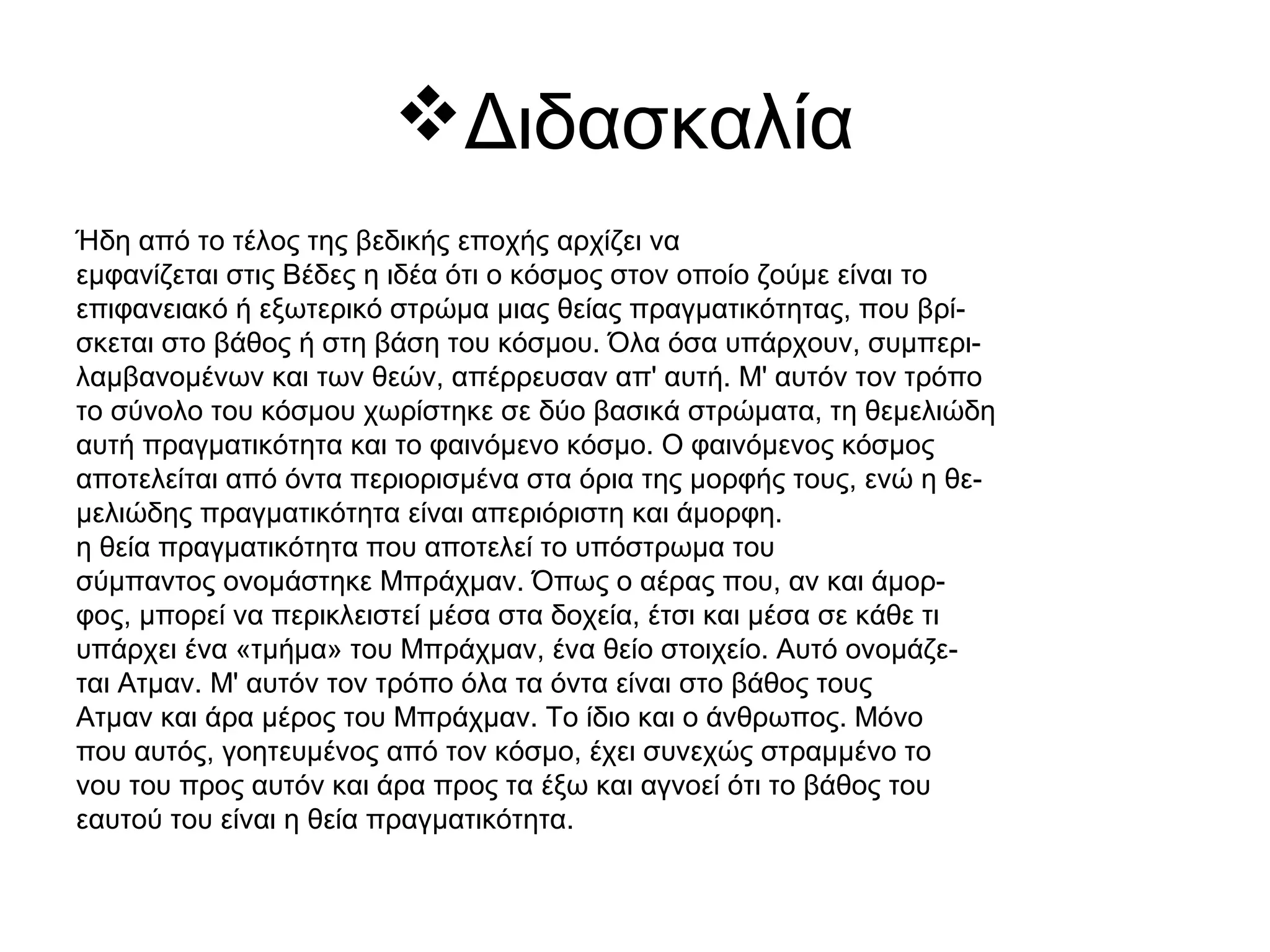Διδασκαλία
Ήδη από το τέλος της βεδικής εποχής αρχίζει να
εμφανίζεται στις Βέδες η ιδέα ότι ο κόσμος στον οποίο ζούμε είναι το
επιφανειακό ή εξωτερικό στρώμα μιας θείας πραγματικότητας, που βρί-
σκεται στο βάθος ή στη βάση του κόσμου. Όλα όσα υπάρχουν, συμπερι-
λαμβανομένων και των θεών, απέρρευσαν απ' αυτή. Μ' αυτόν τον τρόπο
το σύνολο του κόσμου χωρίστηκε σε δύο βασικά στρώματα, τη θεμελιώδη
αυτή πραγματικότητα και το φαινόμενο κόσμο. Ο φαινόμενος κόσμος
αποτελείται από όντα περιορισμένα στα όρια της μορφής τους, ενώ η θε-
μελιώδης πραγματικότητα είναι απεριόριστη και άμορφη.
η θεία πραγματικότητα που αποτελεί το υπόστρωμα του
σύμπαντος ονομάστηκε Μπράχμαν. Όπως ο αέρας που, αν και άμορ-
φος, μπορεί να περικλειστεί μέσα στα δοχεία, έτσι και μέσα σε κάθε τι
υπάρχει ένα «τμήμα» του Μπράχμαν, ένα θείο στοιχείο. Αυτό ονομάζε-
ται Ατμαν. Μ' αυτόν τον τρόπο όλα τα όντα είναι στο βάθος τους
Ατμαν και άρα μέρος του Μπράχμαν. Το ίδιο και ο άνθρωπος. Μόνο
που αυτός, γοητευμένος από τον κόσμο, έχει συνεχώς στραμμένο το
νου του προς αυτόν και άρα προς τα έξω και αγνοεί ότι το βάθος του
εαυτού του είναι η θεία πραγματικότητα.
 