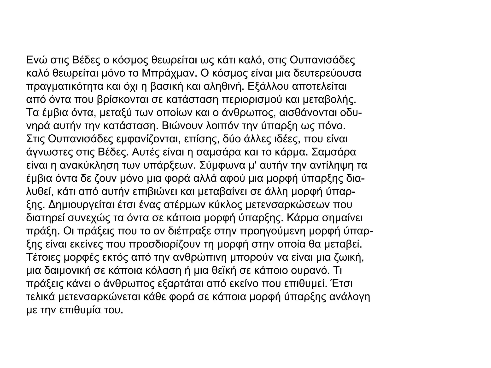 Ενώ στις Βέδες ο κόσμος θεωρείται ως κάτι καλό, στις Ουπανισάδες
καλό θεωρείται μόνο το Μπράχμαν. Ο κόσμος είναι μια δευτερεύουσα
πραγματικότητα και όχι η βασική και αληθινή. Εξάλλου αποτελείται
από όντα που βρίσκονται σε κατάσταση περιορισμού και μεταβολής.
Τα έμβια όντα, μεταξύ των οποίων και ο άνθρωπος, αισθάνονται οδυ-
νηρά αυτήν την κατάσταση. Βιώνουν λοιπόν την ύπαρξη ως πόνο.
Στις Ουπανισάδες εμφανίζονται, επίσης, δύο άλλες ιδέες, που είναι
άγνωστες στις Βέδες. Αυτές είναι η σαμσάρα και το κάρμα. Σαμσάρα
είναι η ανακύκληση των υπάρξεων. Σύμφωνα μ' αυτήν την αντίληψη τα
έμβια όντα δε ζουν μόνο μια φορά αλλά αφού μια μορφή ύπαρξης δια-
λυθεί, κάτι από αυτήν επιβιώνει και μεταβαίνει σε άλλη μορφή ύπαρ-
ξης. Δημιουργείται έτσι ένας ατέρμων κύκλος μετενσαρκώσεων που
διατηρεί συνεχώς τα όντα σε κάποια μορφή ύπαρξης. Κάρμα σημαίνει
πράξη. Οι πράξεις που το ον διέπραξε στην προηγούμενη μορφή ύπαρ-
ξης είναι εκείνες που προσδιορίζουν τη μορφή στην οποία θα μεταβεί.
Τέτοιες μορφές εκτός από την ανθρώπινη μπορούν να είναι μια ζωική,
μια δαιμονική σε κάποια κόλαση ή μια θεϊκή σε κάποιο ουρανό. Τι
πράξεις κάνει ο άνθρωπος εξαρτάται από εκείνο που επιθυμεί. Έτσι
τελικά μετενσαρκώνεται κάθε φορά σε κάποια μορφή ύπαρξης ανάλογη
με την επιθυμία του.
 