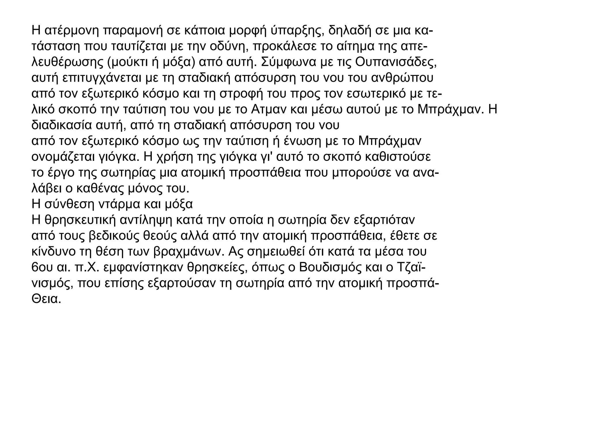 Η ατέρμονη παραμονή σε κάποια μορφή ύπαρξης, δηλαδή σε μια κα-
τάσταση που ταυτίζεται με την οδύνη, προκάλεσε το αίτημα της απε-
λευθέρωσης (μούκτι ή μόξα) από αυτή. Σύμφωνα με τις Ουπανισάδες,
αυτή επιτυγχάνεται με τη σταδιακή απόσυρση του νου του ανθρώπου
από τον εξωτερικό κόσμο και τη στροφή του προς τον εσωτερικό με τε-
λικό σκοπό την ταύτιση του νου με το Ατμαν και μέσω αυτού με το Μπράχμαν. Η
διαδικασία αυτή, από τη σταδιακή απόσυρση του νου
από τον εξωτερικό κόσμο ως την ταύτιση ή ένωση με το Μπράχμαν
ονομάζεται γιόγκα. Η χρήση της γιόγκα γι' αυτό το σκοπό καθιστούσε
το έργο της σωτηρίας μια ατομική προσπάθεια που μπορούσε να ανα-
λάβει ο καθένας μόνος του.
Η σύνθεση ντάρμα και μόξα
Η θρησκευτική αντίληψη κατά την οποία η σωτηρία δεν εξαρτιόταν
από τους βεδικούς θεούς αλλά από την ατομική προσπάθεια, έθετε σε
κίνδυνο τη θέση των βραχμάνων. Ας σημειωθεί ότι κατά τα μέσα του
6ου αι. π.Χ. εμφανίστηκαν θρησκείες, όπως ο Βουδισμός και ο Τζαϊ-
νισμός, που επίσης εξαρτούσαν τη σωτηρία από την ατομική προσπά-
Θεια.
 