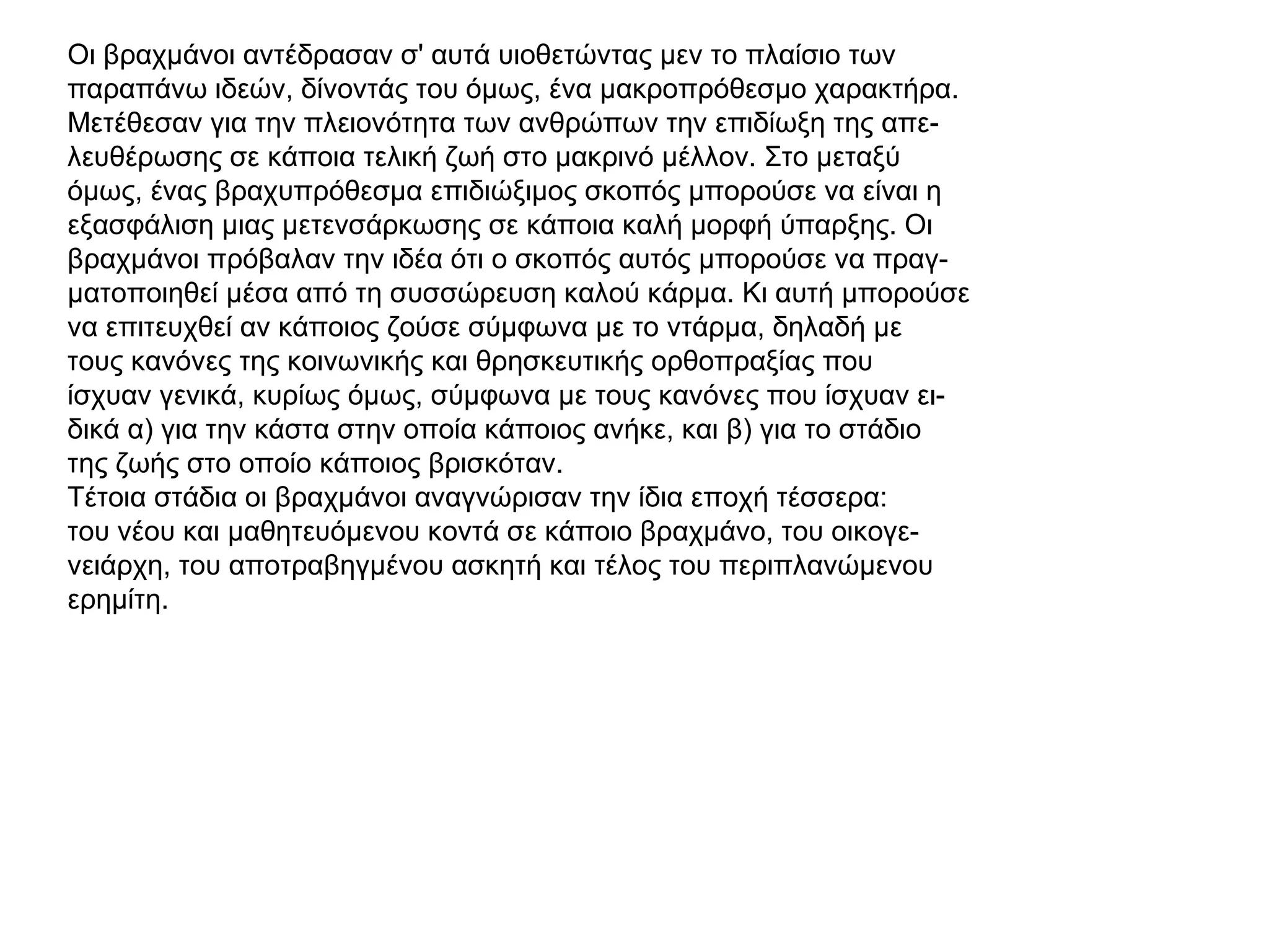 Οι βραχμάνοι αντέδρασαν σ' αυτά υιοθετώντας μεν το πλαίσιο των
παραπάνω ιδεών, δίνοντάς του όμως, ένα μακροπρόθεσμο χαρακτήρα.
Μετέθεσαν για την πλειονότητα των ανθρώπων την επιδίωξη της απε-
λευθέρωσης σε κάποια τελική ζωή στο μακρινό μέλλον. Στο μεταξύ
όμως, ένας βραχυπρόθεσμα επιδιώξιμος σκοπός μπορούσε να είναι η
εξασφάλιση μιας μετενσάρκωσης σε κάποια καλή μορφή ύπαρξης. Οι
βραχμάνοι πρόβαλαν την ιδέα ότι ο σκοπός αυτός μπορούσε να πραγ-
ματοποιηθεί μέσα από τη συσσώρευση καλού κάρμα. Κι αυτή μπορούσε
να επιτευχθεί αν κάποιος ζούσε σύμφωνα με το ντάρμα, δηλαδή με
τους κανόνες της κοινωνικής και θρησκευτικής ορθοπραξίας που
ίσχυαν γενικά, κυρίως όμως, σύμφωνα με τους κανόνες που ίσχυαν ει-
δικά α) για την κάστα στην οποία κάποιος ανήκε, και β) για το στάδιο
της ζωής στο οποίο κάποιος βρισκόταν.
Τέτοια στάδια οι βραχμάνοι αναγνώρισαν την ίδια εποχή τέσσερα:
του νέου και μαθητευόμενου κοντά σε κάποιο βραχμάνο, του οικογε-
νειάρχη, του αποτραβηγμένου ασκητή και τέλος του περιπλανώμενου
ερημίτη.
 
