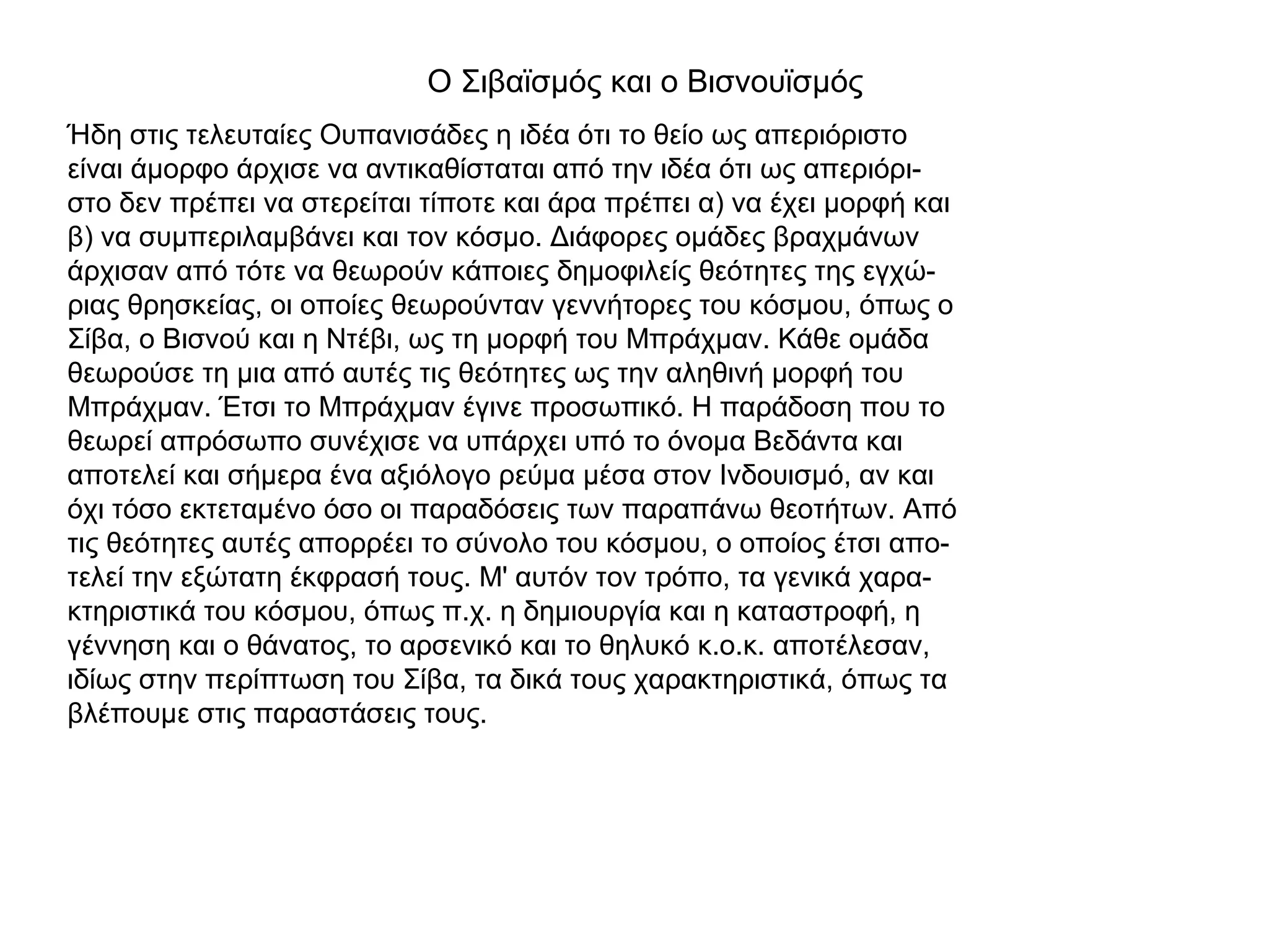 Ο Σιβαϊσμός και ο Βισνουϊσμός
Ήδη στις τελευταίες Ουπανισάδες η ιδέα ότι το θείο ως απεριόριστο
είναι άμορφο άρχισε να αντικαθίσταται από την ιδέα ότι ως απεριόρι-
στο δεν πρέπει να στερείται τίποτε και άρα πρέπει α) να έχει μορφή και
β) να συμπεριλαμβάνει και τον κόσμο. Διάφορες ομάδες βραχμάνων
άρχισαν από τότε να θεωρούν κάποιες δημοφιλείς θεότητες της εγχώ-
ριας θρησκείας, οι οποίες θεωρούνταν γεννήτορες του κόσμου, όπως ο
Σίβα, ο Βισνού και η Ντέβι, ως τη μορφή του Μπράχμαν. Κάθε ομάδα
θεωρούσε τη μια από αυτές τις θεότητες ως την αληθινή μορφή του
Μπράχμαν. Έτσι το Μπράχμαν έγινε προσωπικό. Η παράδοση που το
θεωρεί απρόσωπο συνέχισε να υπάρχει υπό το όνομα Βεδάντα και
αποτελεί και σήμερα ένα αξιόλογο ρεύμα μέσα στον Ινδουισμό, αν και
όχι τόσο εκτεταμένο όσο οι παραδόσεις των παραπάνω θεοτήτων. Από
τις θεότητες αυτές απορρέει το σύνολο του κόσμου, ο οποίος έτσι απο-
τελεί την εξώτατη έκφρασή τους. Μ' αυτόν τον τρόπο, τα γενικά χαρα-
κτηριστικά του κόσμου, όπως π.χ. η δημιουργία και η καταστροφή, η
γέννηση και ο θάνατος, το αρσενικό και το θηλυκό κ.ο.κ. αποτέλεσαν,
ιδίως στην περίπτωση του Σίβα, τα δικά τους χαρακτηριστικά, όπως τα
βλέπουμε στις παραστάσεις τους.
 