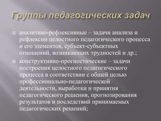  аналитико-рефлексивные – задачи анализа и
рефлексии целостного педагогического процесса
и его элементов, субъект-субъектных
отношений, возникающих трудностей и др.;
 конструктивно-прогностические – задачи
построения целостного педагогического
процесса в соответствии с общей целью
профессионально-педагогической
деятельности, выработки и принятия
педагогического решения, прогнозирования
результатов и последствий принимаемых
педагогических решений;
 