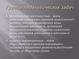  организационно-деятельностные – задачи
реализации оптимальных вариантов педагогического
процесса, сочетания разнообразных видов
педагогической деятельности, организация
деятельности отдельных студентов, студенческих
групп, собственной деятельности и деятельности
коллег и т.д.;
 оценочно-информационные – задачи
сбора, обработки и хранения информации о
состоянии и перспективах развития педагогической
системы, ее объективная оценка;
 
