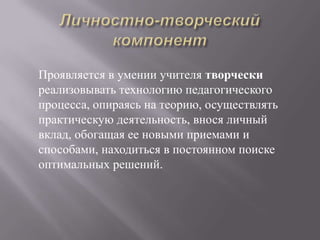 Проявляется в умении учителя творчески
реализовывать технологию педагогического
процесса, опираясь на теорию, осуществлять
практическую деятельность, внося личный
вклад, обогащая ее новыми приемами и
способами, находиться в постоянном поиске
оптимальных решений.
 