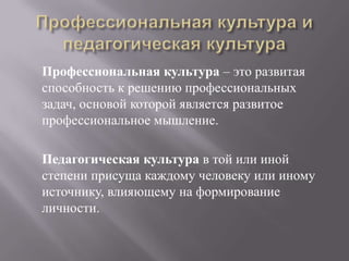 Профессиональная культура – это развитая
способность к решению профессиональных
задач, основой которой является развитое
профессиональное мышление.
Педагогическая культура в той или иной
степени присуща каждому человеку или иному
источнику, влияющему на формирование
личности.
 