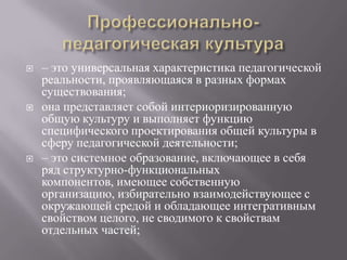  – это универсальная характеристика педагогической
реальности, проявляющаяся в разных формах
существования;
 она представляет собой интериоризированную
общую культуру и выполняет функцию
специфического проектирования общей культуры в
сферу педагогической деятельности;
 – это системное образование, включающее в себя
ряд структурно-функциональных
компонентов, имеющее собственную
организацию, избирательно взаимодействующее с
окружающей средой и обладающее интегративным
свойством целого, не сводимого к свойствам
отдельных частей;
 