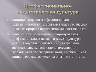  единицей анализа профессионально-
педагогической культуры выступает творческая
по своей природе педагогическая деятельность;
 особенности реализации и формирования
профессионально-педагогической культуры
учителя обусловливаются индивидуально-
творческими, психофизиологическими и
возрастными характеристиками, сложившимся
социально-педагогическим опытом личности.
 