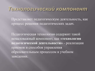 Представляет педагогическую деятельность, как
процесс решения педагогических задач.
Педагогическая технология содержит такой
немаловажный компонент, как «технология
педагогической деятельности» - реализация
приемов и способов управления
образовательным процессом в учебном
заведении.
 