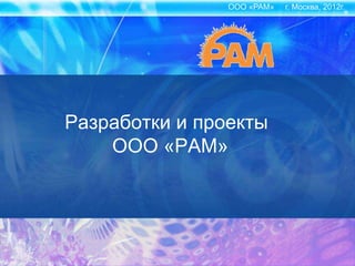 ООО «РАМ» г. Москва, 2012г.
Разработки и проекты
ООО «РАМ»
 
