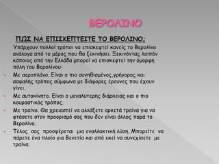 ΠΩ΢ ΝΑ ΓΠΙ΢ΚΓΠΣΓΙΣΓ ΣΟ ΒΓΡΟΛΙΝΟ;
Ρπάνπμοκ πμιιμί ηνόπμη κα επηζθεθηεί θακείξ ημ Βενμιίκμ
ακάιμγα από ημ μένμξ πμο ζα λεθηκήζεη. Λεθηκόκηαξ ιμηπόκ
θάπμημξ από ηεκ Γιιάδα μπμνεί κα επηζθεθηεί ηεκ όμμνθε
πόιε ημο Βενμιίκμο:
 Ιε αενμπιάκμ. Γίκαη μ πημ ζοκεζηζμέκμξ,γνήγμνμξ θαη
αζθαιήξ ηνόπμξ ζύμθςκα με δηάθμνεξ ένεοκεξ πμο έπμοκ
γίκεη.
 Ιε αοημθίκεημ. Γίκαη μ μεγαιύηενεξ δηάνθεηαξ θαη μ πημ
θμοναζηηθόξ ηνόπμξ.
 Ιε ηναίκμ. Θα πνεηαζηεί κα αιιάλεηε ανθεηά ηναίκα γηα κα
θηάζεηε ζημκ πνμμνηζμό ζαξ πμο δεκ είκαη άιιμξ πανά ημ
Βενμιίκμ.
 Πέιμξ ζαξ πνμζθένεηαη μηα εκαιιαθηηθή ιύζε. Ιπμνείηε κα
πάνεηε έκα πιμίμ γηα Βεκεηία θαη από εθεί κα ζοκεπίζεηε με
ηναίκα.
 
