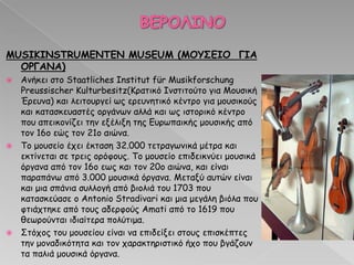 MUSIKINSTRUMENTEN MUSEUM (MΟΤ΢ΓΙΟ ΓΙΑ
ΟΡΓΑΝΑ)
 Ακήθεη ζημ Staatliches Institut für Musikforschung
Preussischer Kulturbesitz(Ηναηηθό Ζκζηηημύημ γηα Ιμοζηθή
Ένεοκα) θαη ιεηημονγεί ςξ ενεοκεηηθό θέκηνμ γηα μμοζηθμύξ
θαη θαηαζθεοαζηέξ μνγάκςκ αιιά θαη ςξ ηζημνηθό θέκηνμ
πμο απεηθμκίδεη ηεκ ελέιηλε ηεξ Γονςπαηθήξ μμοζηθήξ από
ημκ 16μ εώξ ημκ 21μ αηώκα.
 Πμ μμοζείμ έπεη έθηαζε 32.000 ηεηναγςκηθά μέηνα θαη
εθηίκεηαη ζε ηνεηξ μνόθμοξ. Πμ μμοζείμ επηδεηθκύεη μμοζηθά
όνγακα από ημκ 16μ εςξ θαη ημκ 20μ αηώκα, θαη είκαη
παναπάκς από 3.000 μμοζηθά όνγακα. Ιεηαλύ αοηώκ είκαη
θαη μηα ζπάκηα ζοιιμγή από βημιηά ημο 1703 πμο
θαηαζθεύαζε μ Antonio Stradivari θαη μηα μεγάιε βηόια πμο
θηηάπηεθε από ημοξ αδενθμύξ Amati από ημ 1619 πμο
ζεςνμύκηαη ηδηαίηενα πμιύηημα.
 Οηόπμξ ημο μμοζείμο είκαη κα επηδείλεη ζημοξ επηζθέπηεξ
ηεκ μμκαδηθόηεηα θαη ημκ παναθηενηζηηθό ήπμ πμο βγάδμοκ
ηα παιηά μμοζηθά όνγακα.
 