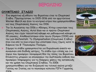 ΟΛΤΜΠΙΑΚΟ ΢ΣΑΔΙΟ
 Έκα ζεμακηηθό αλημζέαημ ημο Βενμιίκμο είκαη ημ Μιομπηαθό
Οηάδημ. Ννςημπηίζηεθε ημ 1935-1936 από ημκ ανπηηέθημκα
Werner March θαη ήηακ ημ θεκηνηθό θηίνημ πμο πνεζημμπμηήζεθε
γηα ημοξ Μιομπηαθμύξ Αγώκεξ ημο 1936.
 Πεκ 1ε Αογμύζημο ημο 1936 μ Αδόιθμξ ΢ίηιεν εγθαηκίαζε ημοξ
Μιομπηαθμύξ Αγώκεξ. Αοημί ήηακ θαη μη πνώημη Μιομπηαθμί
Αγώκεξ πμο είπακ ηειεμπηηθή θάιορε θαη ναδημθςκηθή θάιορε ζε
28 γιώζζεξ. Απμζακαηίζηεθακ ζηεκ ηαηκία Olympia (1938) από
ηεκ Leni Riefenstahl. Πμ Olympiastadion (Μιομπηαθό Οηάδημ)
ήηακ έκα από ηα ιίγα θηίνηα πμο οπέζηεζακ ιίγεξ δεμηέξ θαηά ηε
δηάνθεηα ημο Β΄Ναγθμζμίμο Νμιέμμο.
 Οήμενα ημ ζηάδημ πνεζημμπμηείηαη γηα δημνγάκςζε events θαη
ζοκαοιηώκ από δηεζκήξ αζηένεξ. Πμ ζηάδημ έπεη επίζεξ θαη έκα
πύνγμ πμο πνμζθένεη πακμναμηθή ζέα ηεξ πόιεξ ημο Βενμιίκμο.
Γπηζθέπηεξ μπμνμύκ κα απμιαύζμοκ ηεκ multimedia έθζεζε πμο
πνμζθένεη πιενμθμνίεξ γηα ηηξ δηάθμνεξ θάζεηξ ηεξ θαηαζθεοήξ
θαη ηεκ πνήζε ημο Μιομπηαθμύ Οηαδίμο. Πμ 2006
πνεζημμπμηήζεθε γηα ηεκ δηελαγςγή ημο ηειηθμύ αγώκα μεηαλύ
Γαιιίαξ θαη Ζηαιίαξ γηα ημ παγθόζμημ θύπειιμ FIFA Γενμακίαξ
 
