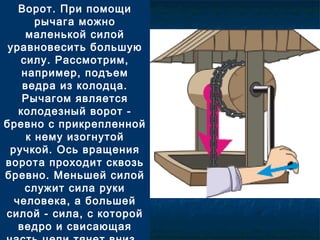 Ворот. При помощи
рычага можно
маленькой силой
уравновесить большую
силу. Рассмотрим,
например, подъем
ведра из колодца.
Рычагом является
колодезный ворот -
бревно с прикрепленной
к нему изогнутой
ручкой. Ось вращения
ворота проходит сквозь
бревно. Меньшей силой
служит сила руки
человека, а большей
силой - сила, с которой
ведро и свисающая
 