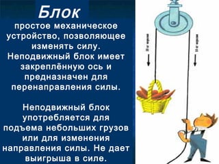 Блок
простое механическое
устройство, позволяющее
изменять силу.
Неподвижный блок имеет
закреплённую ось и
предназначен для
перенаправления силы.
Неподвижный блок
употребляется для
подъема небольших грузов
или для изменения
направления силы. Не дает
выигрыша в силе.
 