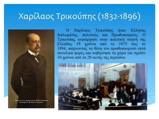 Χαρίλαοσ Τρικογπησ (1832-1896)
O Χαρίλαος Τρικούπης ήηαν Έλληνας
διπλωμάηης, πολιηικός και Πρωθσποσργός. Ο
Τρικούπης κσριάρτηζε ζηην πολιηική ζκηνή ηης
Ελλάδας 19 τρόνια από ηο 1875 έως ηο
1894, παίρνονηας ηη θέζη ηοσ πρωθσποσργού επηά
ζσνολικά θορές και κσβέρνηζε ηη τώρα για ζτεδόν
10 τρόνια από ηα 20 ασηής ηης περιόδοσ.
 