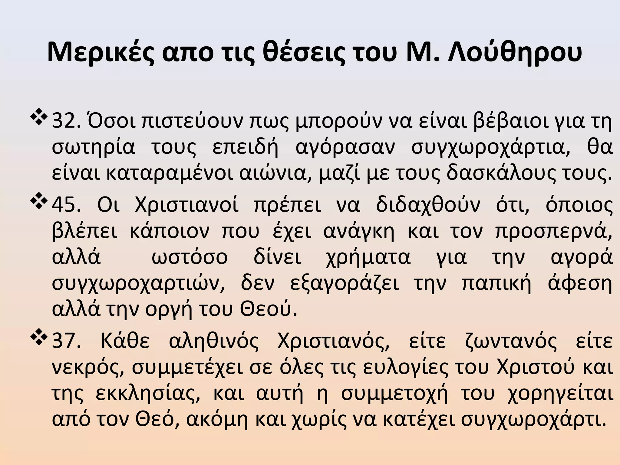 Μερικές απο τις θέσεις του Μ. Λούθηρου
32. Όσοι πιστεύουν πως μπορούν να είναι βέβαιοι για τη
σωτηρία τους επειδή αγόρασαν συγχωροχάρτια, θα
είναι καταραμένοι αιώνια, μαζί με τους δασκάλους τους.
45. Οι Χριστιανοί πρέπει να διδαχθούν ότι, όποιος
βλέπει κάποιον που έχει ανάγκη και τον προσπερνά,
αλλά ωστόσο δίνει χρήματα για την αγορά
συγχωροχαρτιών, δεν εξαγοράζει την παπική άφεση
αλλά την οργή του Θεού.
37. Κάθε αληθινός Χριστιανός, είτε ζωντανός είτε
νεκρός, συμμετέχει σε όλες τις ευλογίες του Χριστού και
της εκκλησίας, και αυτή η συμμετοχή του χορηγείται
από τον Θεό, ακόμη και χωρίς να κατέχει συγχωροχάρτι.
 