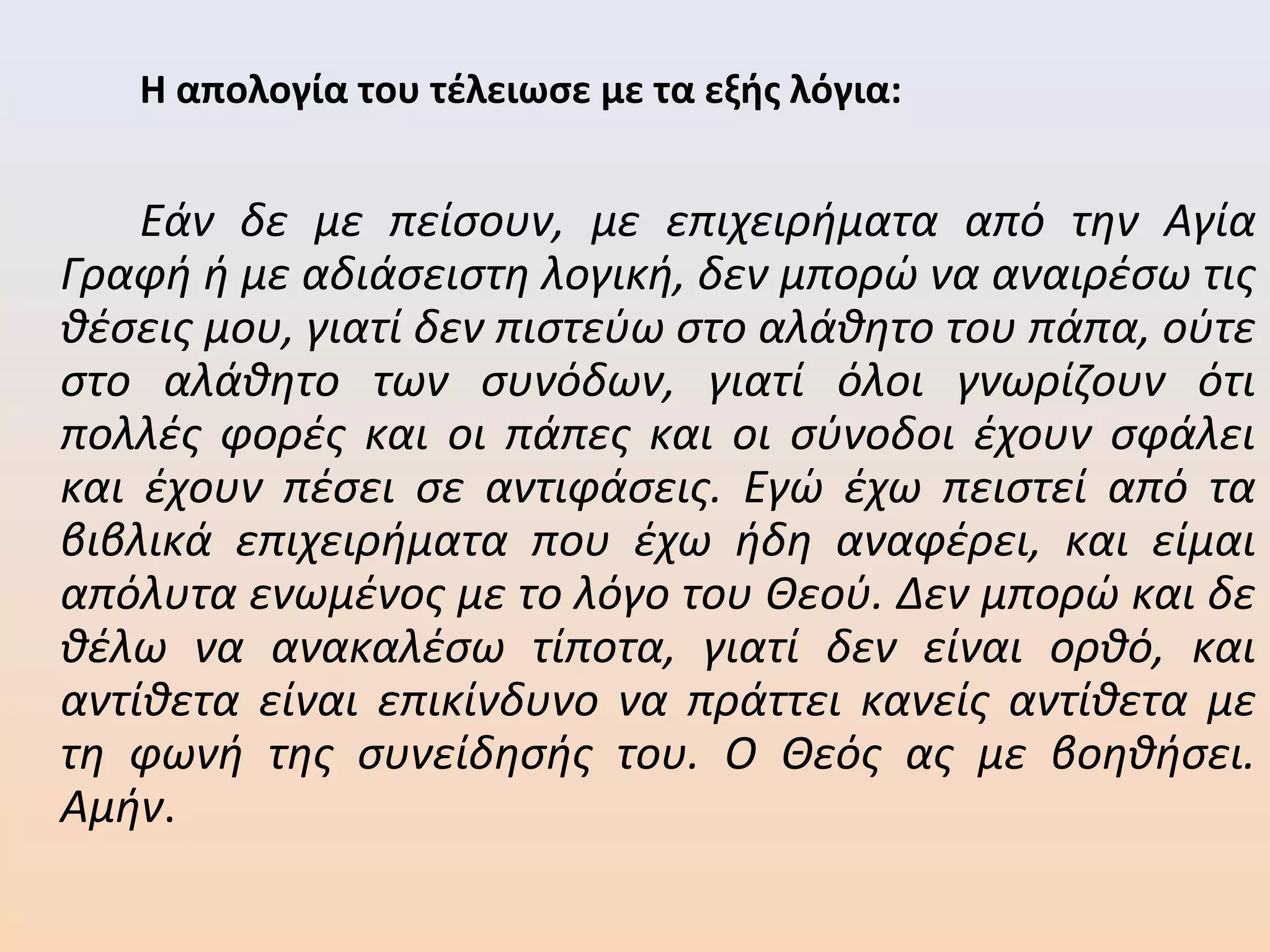Η απολογία του τέλειωσε με τα εξής λόγια:
Εάν δε με πείσουν, με επιχειρήματα από την Αγία
Γραφή ή με αδιάσειστη λογική, δεν μπορώ να αναιρέσω τις
θέσεις μου, γιατί δεν πιστεύω στο αλάθητο του πάπα, ούτε
στο αλάθητο των συνόδων, γιατί όλοι γνωρίζουν ότι
πολλές φορές και οι πάπες και οι σύνοδοι έχουν σφάλει
και έχουν πέσει σε αντιφάσεις. Εγώ έχω πειστεί από τα
βιβλικά επιχειρήματα που έχω ήδη αναφέρει, και είμαι
απόλυτα ενωμένος με το λόγο του Θεού. Δεν μπορώ και δε
θέλω να ανακαλέσω τίποτα, γιατί δεν είναι ορθό, και
αντίθετα είναι επικίνδυνο να πράττει κανείς αντίθετα με
τη φωνή της συνείδησής του. Ο Θεός ας με βοηθήσει.
Αμήν.
 